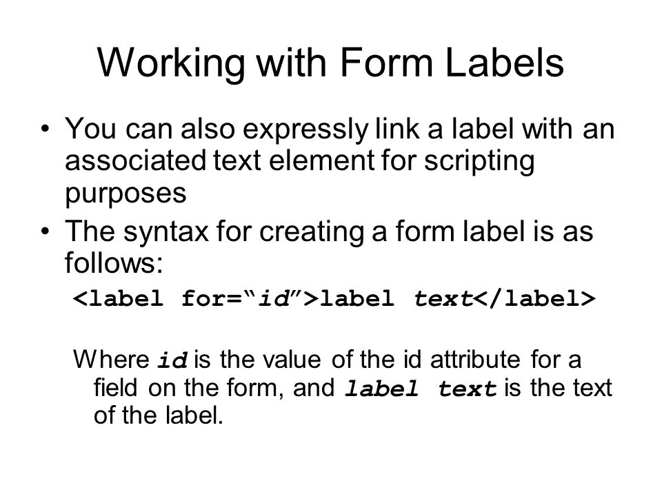 Working with Form Labels You can also expressly link a label with an associated text element for scripting purposes The syntax for creating a form label is as follows: label text Where id is the value of the id attribute for a field on the form, and label text is the text of the label.