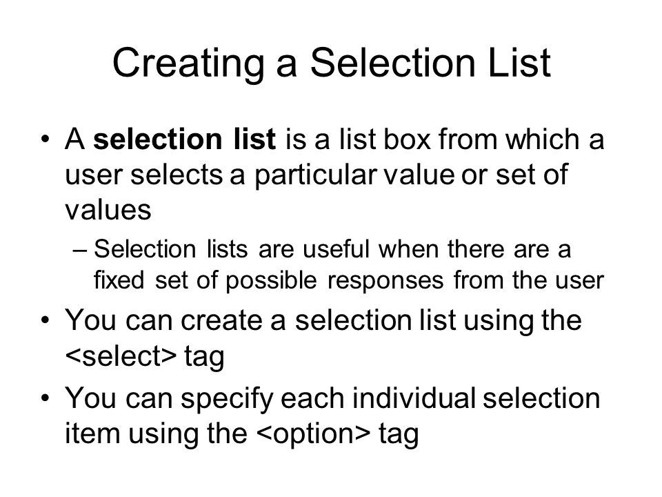 Creating a Selection List A selection list is a list box from which a user selects a particular value or set of values –Selection lists are useful when there are a fixed set of possible responses from the user You can create a selection list using the tag You can specify each individual selection item using the tag