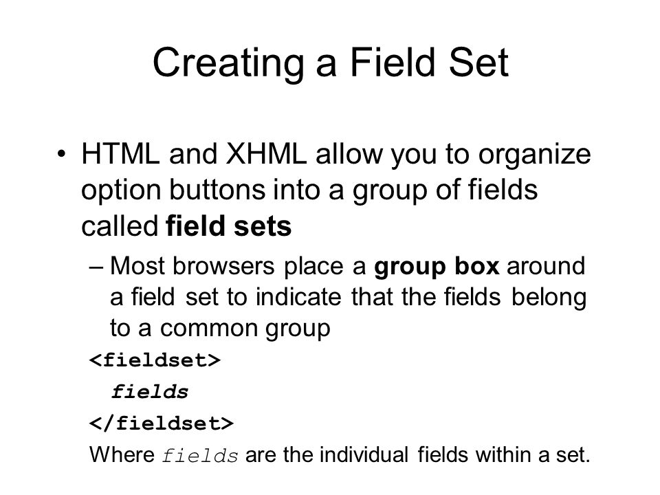Creating a Field Set HTML and XHML allow you to organize option buttons into a group of fields called field sets –Most browsers place a group box around a field set to indicate that the fields belong to a common group fields Where fields are the individual fields within a set.