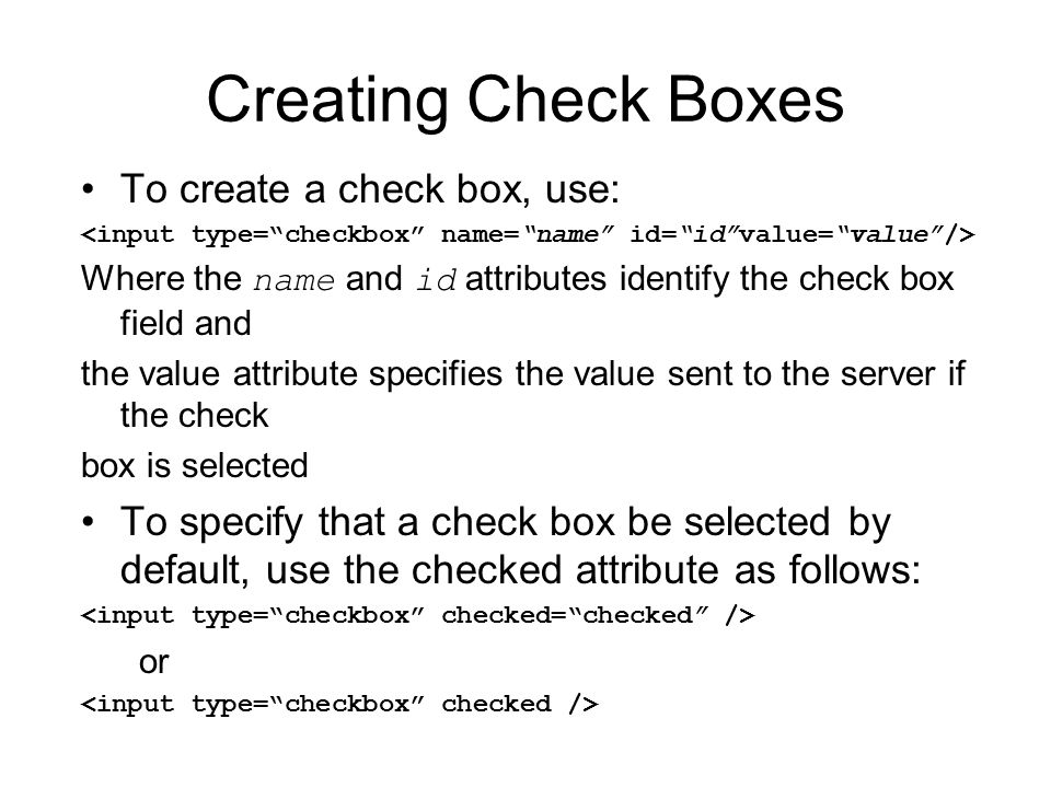 Creating Check Boxes To create a check box, use: Where the name and id attributes identify the check box field and the value attribute specifies the value sent to the server if the check box is selected To specify that a check box be selected by default, use the checked attribute as follows: or
