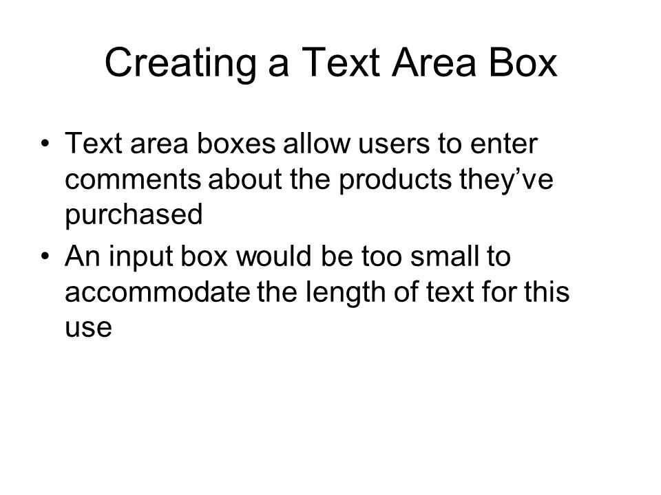 Creating a Text Area Box Text area boxes allow users to enter comments about the products they’ve purchased An input box would be too small to accommodate the length of text for this use