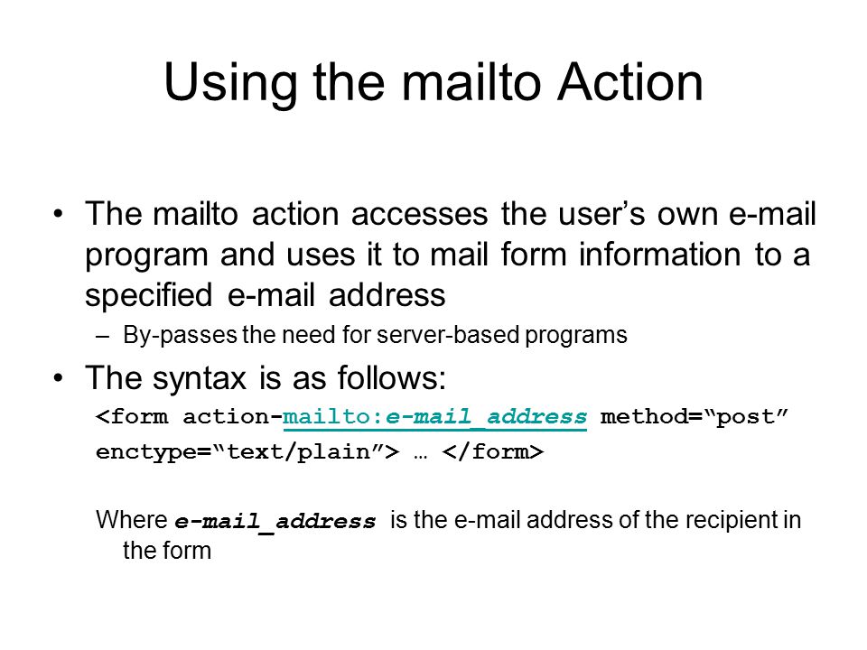 Using the mailto Action The mailto action accesses the user’s own  program and uses it to mail form information to a specified  address –By-passes the need for server-based programs The syntax is as follows: <form action-mailto: _address method= post mailto: _address enctype= text/plain > … Where  _address is the  address of the recipient in the form