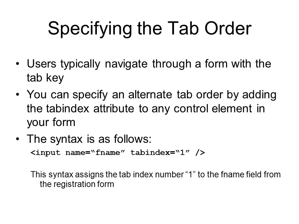 Specifying the Tab Order Users typically navigate through a form with the tab key You can specify an alternate tab order by adding the tabindex attribute to any control element in your form The syntax is as follows: This syntax assigns the tab index number 1 to the fname field from the registration form