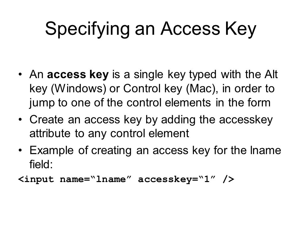 Specifying an Access Key An access key is a single key typed with the Alt key (Windows) or Control key (Mac), in order to jump to one of the control elements in the form Create an access key by adding the accesskey attribute to any control element Example of creating an access key for the lname field:
