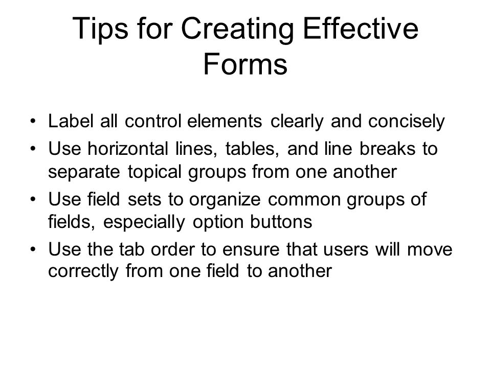 Tips for Creating Effective Forms Label all control elements clearly and concisely Use horizontal lines, tables, and line breaks to separate topical groups from one another Use field sets to organize common groups of fields, especially option buttons Use the tab order to ensure that users will move correctly from one field to another
