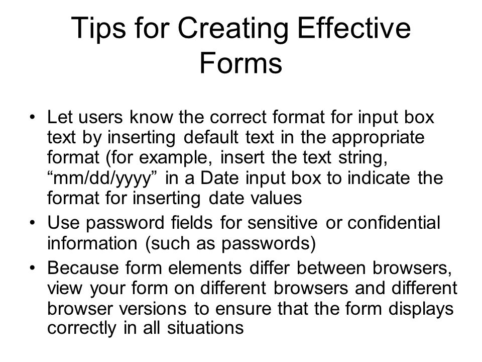 Tips for Creating Effective Forms Let users know the correct format for input box text by inserting default text in the appropriate format (for example, insert the text string, mm/dd/yyyy in a Date input box to indicate the format for inserting date values Use password fields for sensitive or confidential information (such as passwords) Because form elements differ between browsers, view your form on different browsers and different browser versions to ensure that the form displays correctly in all situations
