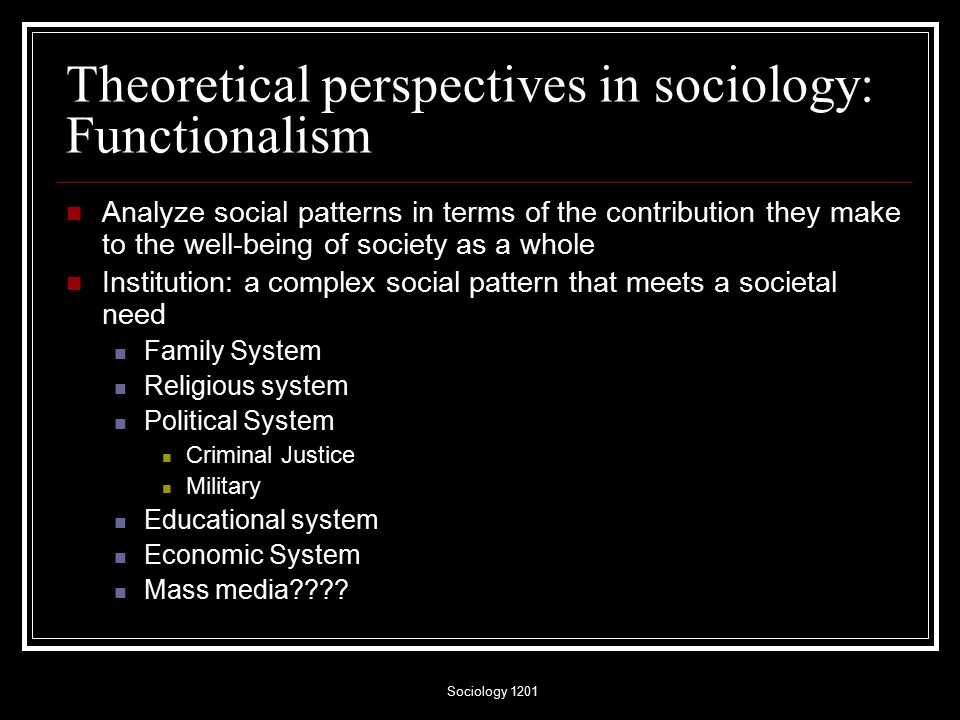 Sociology 1201 Theoretical perspectives in sociology: Functionalism Analyze social patterns in terms of the contribution they make to the well-being of society as a whole Institution: a complex social pattern that meets a societal need Family System Religious system Political System Criminal Justice Military Educational system Economic System Mass media