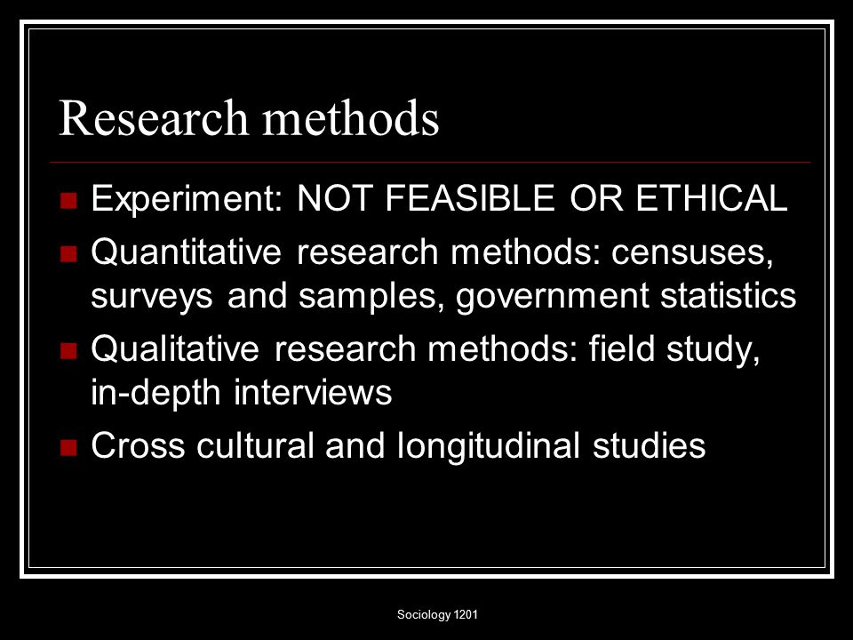 Sociology 1201 Research methods Experiment: NOT FEASIBLE OR ETHICAL Quantitative research methods: censuses, surveys and samples, government statistics Qualitative research methods: field study, in-depth interviews Cross cultural and longitudinal studies