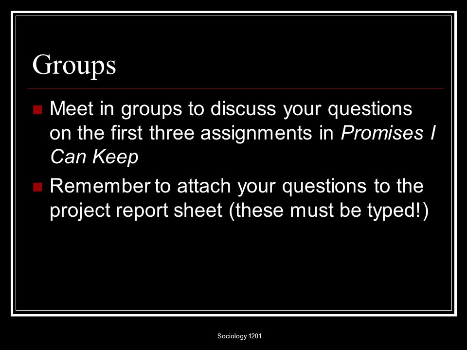 Sociology 1201 Groups Meet in groups to discuss your questions on the first three assignments in Promises I Can Keep Remember to attach your questions to the project report sheet (these must be typed!)