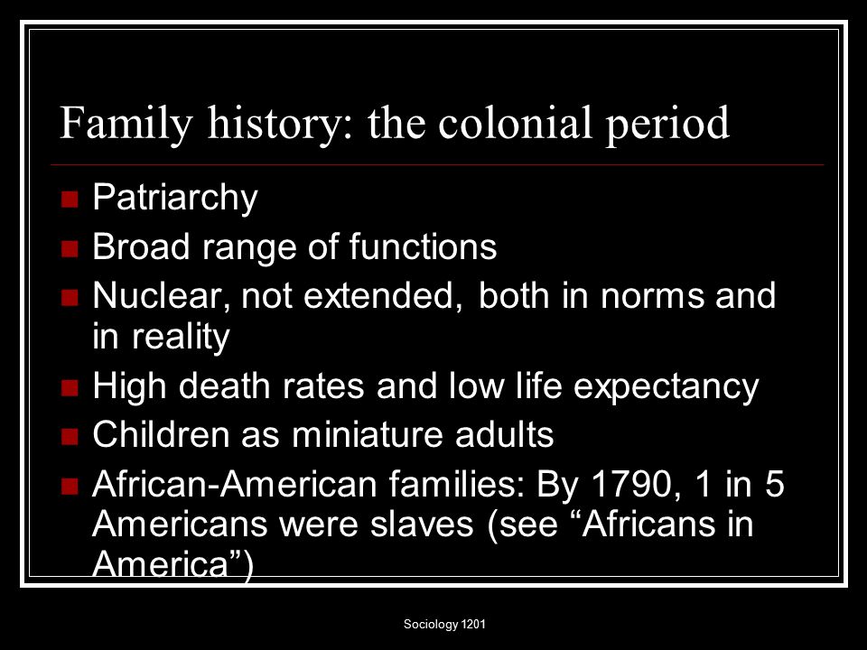 Sociology 1201 Family history: the colonial period Patriarchy Broad range of functions Nuclear, not extended, both in norms and in reality High death rates and low life expectancy Children as miniature adults African-American families: By 1790, 1 in 5 Americans were slaves (see Africans in America )