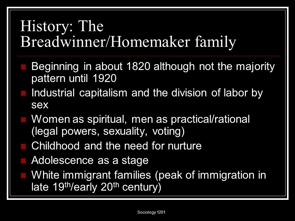Sociology 1201 History: The Breadwinner/Homemaker family Beginning in about 1820 although not the majority pattern until 1920 Industrial capitalism and the division of labor by sex Women as spiritual, men as practical/rational (legal powers, sexuality, voting) Childhood and the need for nurture Adolescence as a stage White immigrant families (peak of immigration in late 19 th /early 20 th century)