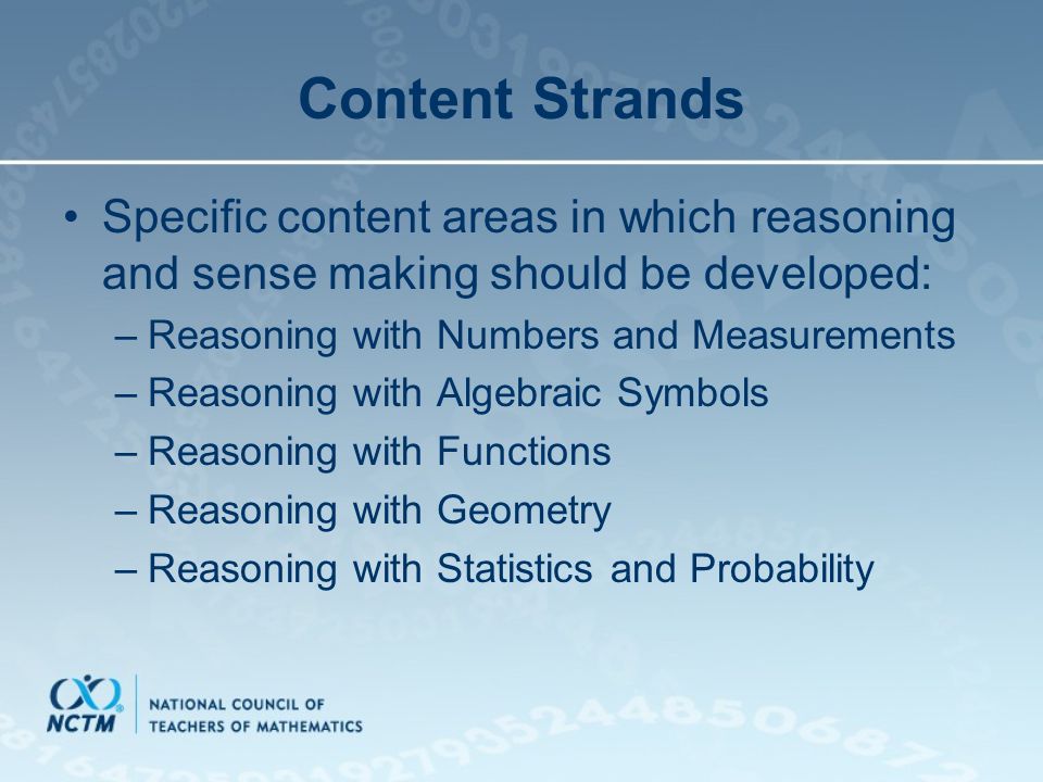 Content Strands Specific content areas in which reasoning and sense making should be developed: –Reasoning with Numbers and Measurements –Reasoning with Algebraic Symbols –Reasoning with Functions –Reasoning with Geometry –Reasoning with Statistics and Probability