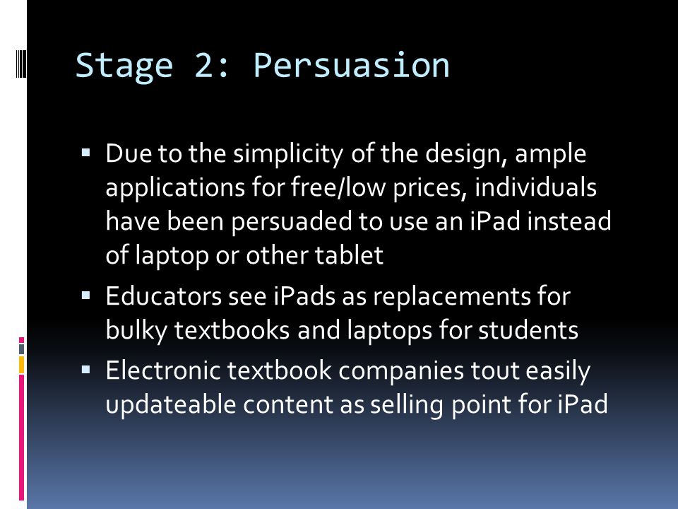 Stage 2: Persuasion  Due to the simplicity of the design, ample applications for free/low prices, individuals have been persuaded to use an iPad instead of laptop or other tablet  Educators see iPads as replacements for bulky textbooks and laptops for students  Electronic textbook companies tout easily updateable content as selling point for iPad