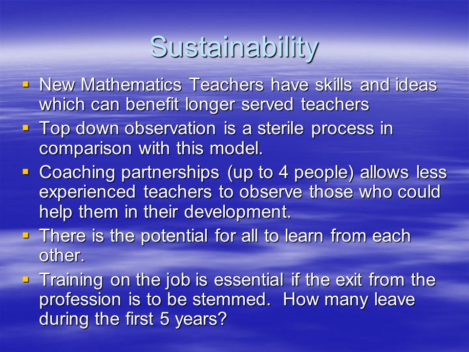 Sustainability  New Mathematics Teachers have skills and ideas which can benefit longer served teachers  Top down observation is a sterile process in comparison with this model.