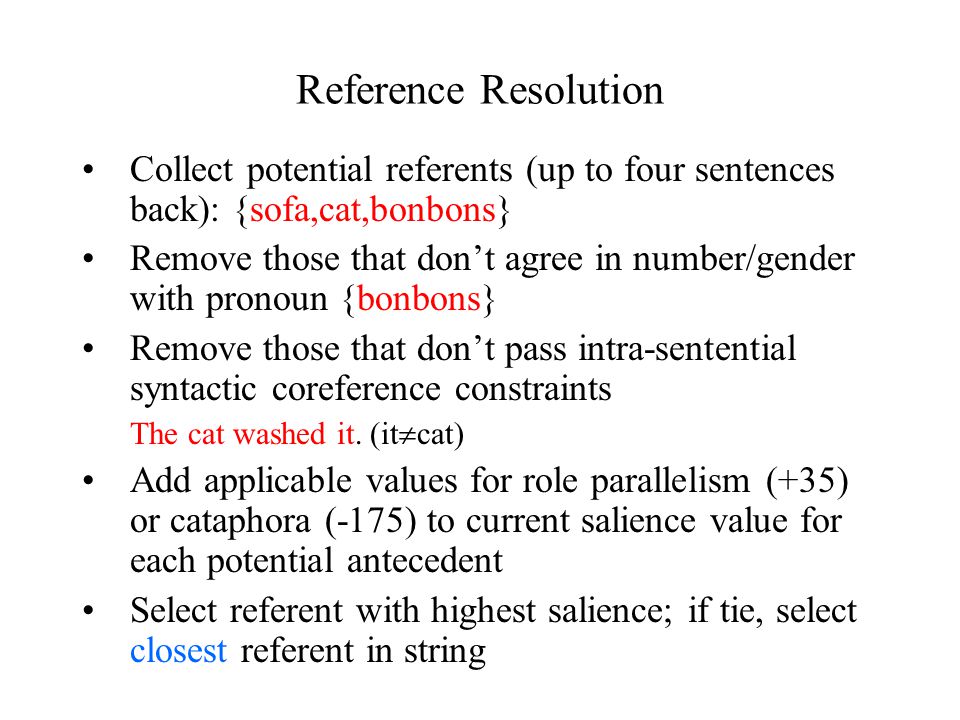 Reference Resolution Collect potential referents (up to four sentences back): {sofa,cat,bonbons} Remove those that don’t agree in number/gender with pronoun {bonbons} Remove those that don’t pass intra-sentential syntactic coreference constraints The cat washed it.