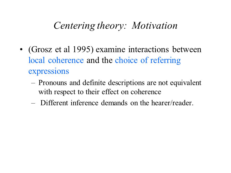 Centering theory: Motivation (Grosz et al 1995) examine interactions between local coherence and the choice of referring expressions –Pronouns and definite descriptions are not equivalent with respect to their effect on coherence – Different inference demands on the hearer/reader.
