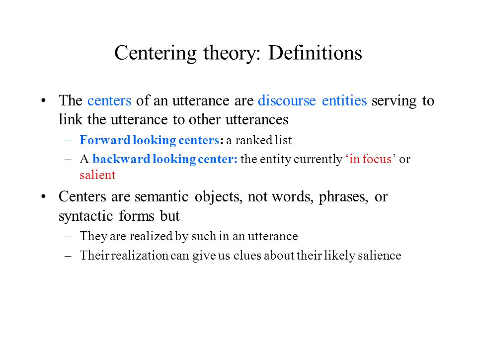 Centering theory: Definitions The centers of an utterance are discourse entities serving to link the utterance to other utterances –Forward looking centers: a ranked list –A backward looking center: the entity currently ‘in focus’ or salient Centers are semantic objects, not words, phrases, or syntactic forms but –They are realized by such in an utterance –Their realization can give us clues about their likely salience