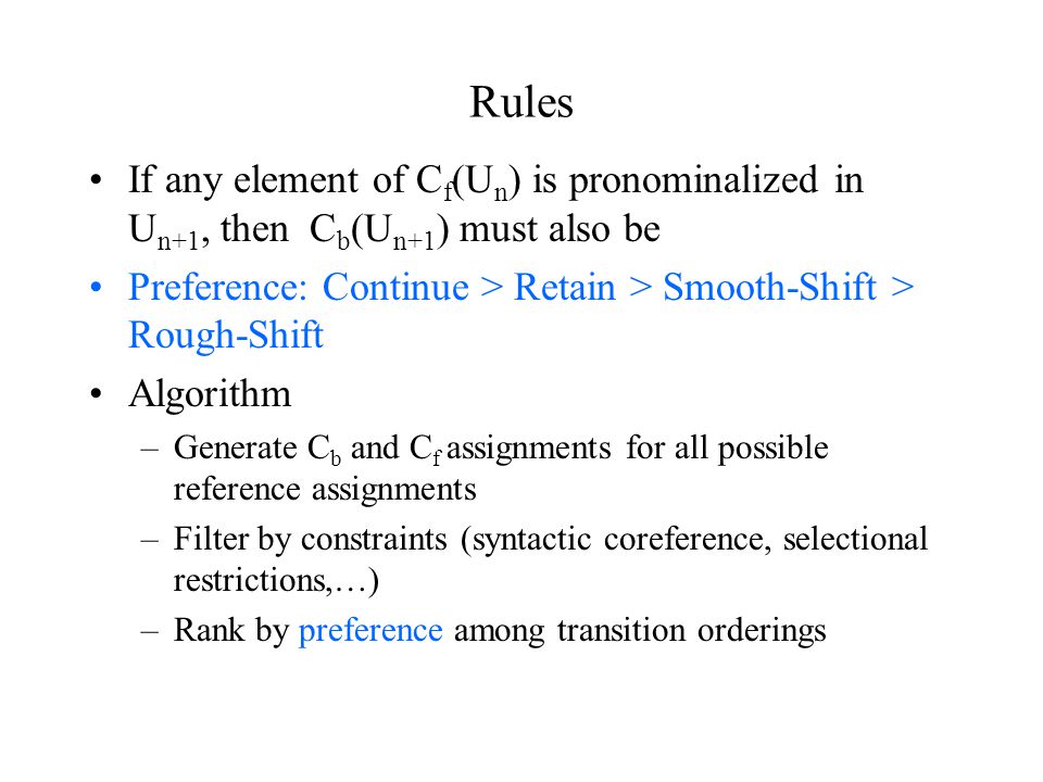 Rules If any element of C f (U n ) is pronominalized in U n+1, then C b (U n+1 ) must also be Preference: Continue > Retain > Smooth-Shift > Rough-Shift Algorithm –Generate C b and C f assignments for all possible reference assignments –Filter by constraints (syntactic coreference, selectional restrictions,…) –Rank by preference among transition orderings