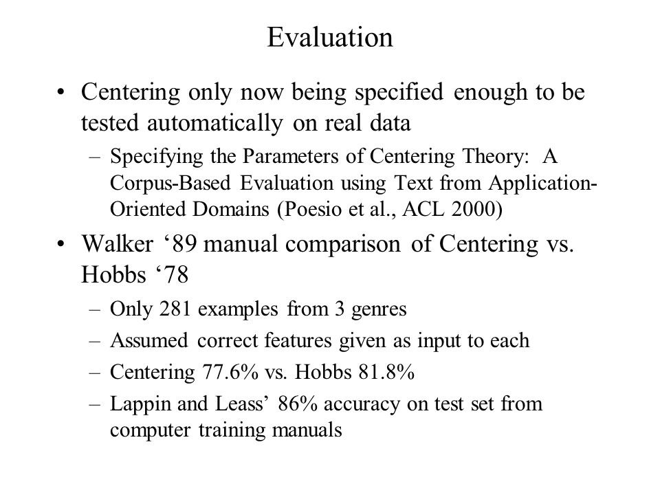 Evaluation Centering only now being specified enough to be tested automatically on real data –Specifying the Parameters of Centering Theory: A Corpus-Based Evaluation using Text from Application- Oriented Domains (Poesio et al., ACL 2000) Walker ‘89 manual comparison of Centering vs.