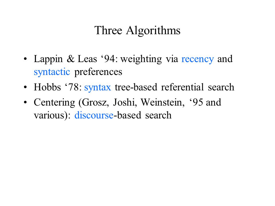 Three Algorithms Lappin & Leas ‘94: weighting via recency and syntactic preferences Hobbs ‘78: syntax tree-based referential search Centering (Grosz, Joshi, Weinstein, ‘95 and various): discourse-based search