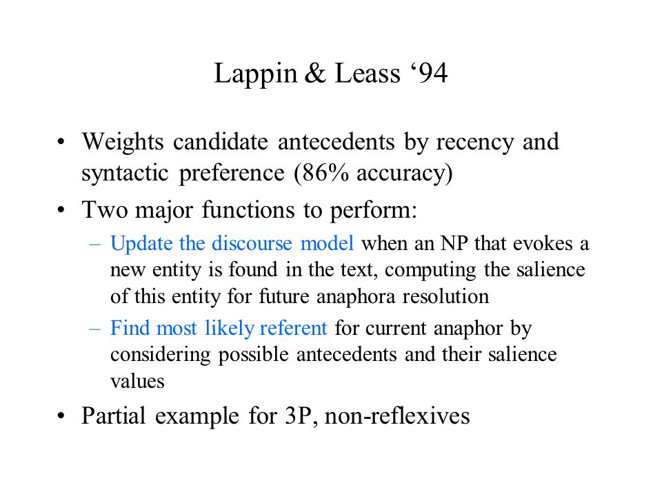 Lappin & Leass ‘94 Weights candidate antecedents by recency and syntactic preference (86% accuracy) Two major functions to perform: –Update the discourse model when an NP that evokes a new entity is found in the text, computing the salience of this entity for future anaphora resolution –Find most likely referent for current anaphor by considering possible antecedents and their salience values Partial example for 3P, non-reflexives