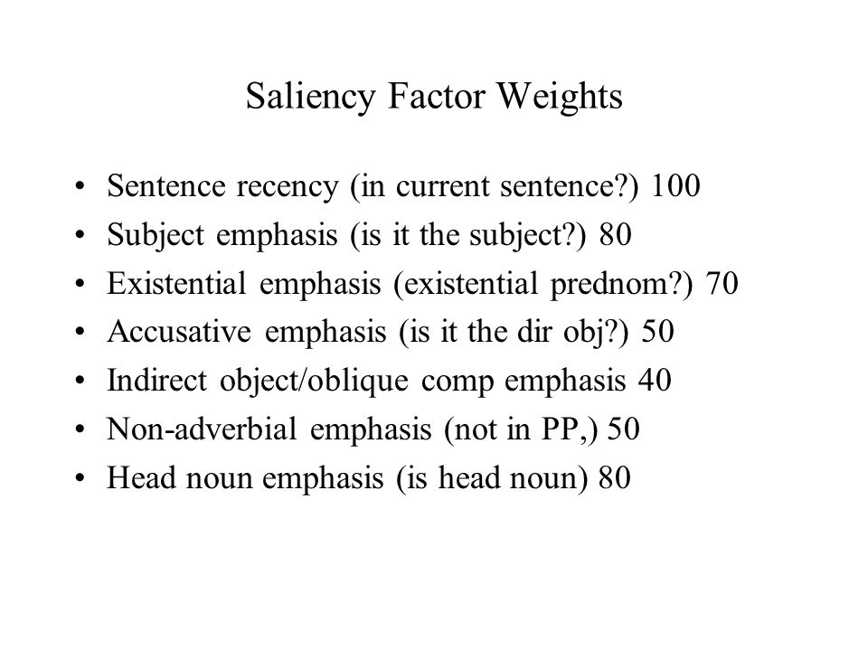 Saliency Factor Weights Sentence recency (in current sentence ) 100 Subject emphasis (is it the subject ) 80 Existential emphasis (existential prednom ) 70 Accusative emphasis (is it the dir obj ) 50 Indirect object/oblique comp emphasis 40 Non-adverbial emphasis (not in PP,) 50 Head noun emphasis (is head noun) 80