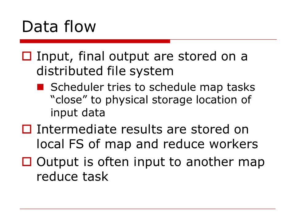 Data flow  Input, final output are stored on a distributed file system Scheduler tries to schedule map tasks close to physical storage location of input data  Intermediate results are stored on local FS of map and reduce workers  Output is often input to another map reduce task