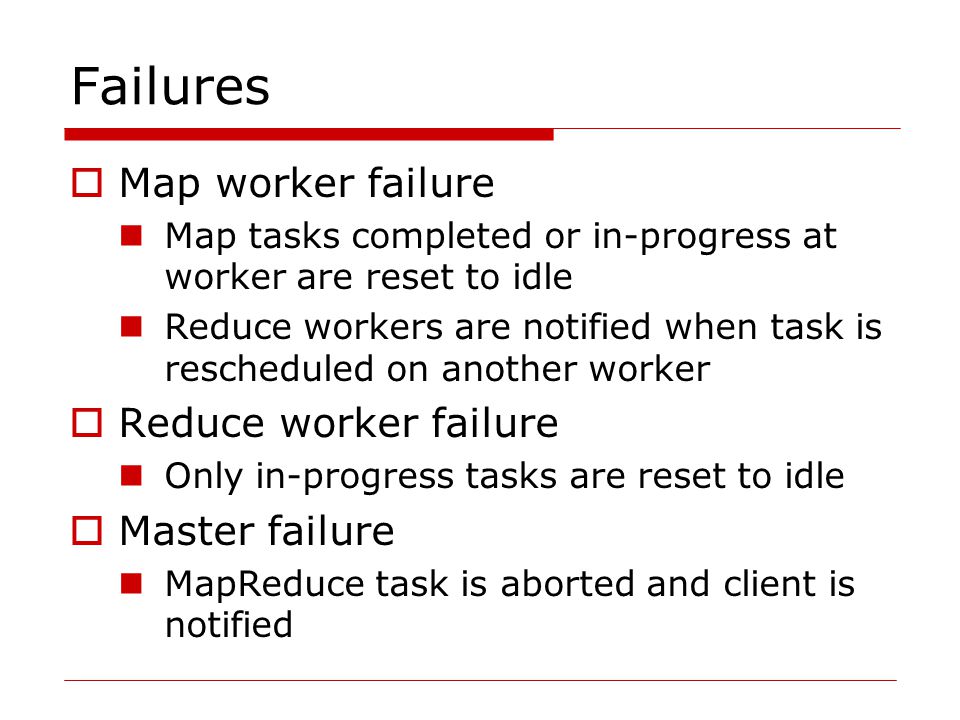 Failures  Map worker failure Map tasks completed or in-progress at worker are reset to idle Reduce workers are notified when task is rescheduled on another worker  Reduce worker failure Only in-progress tasks are reset to idle  Master failure MapReduce task is aborted and client is notified