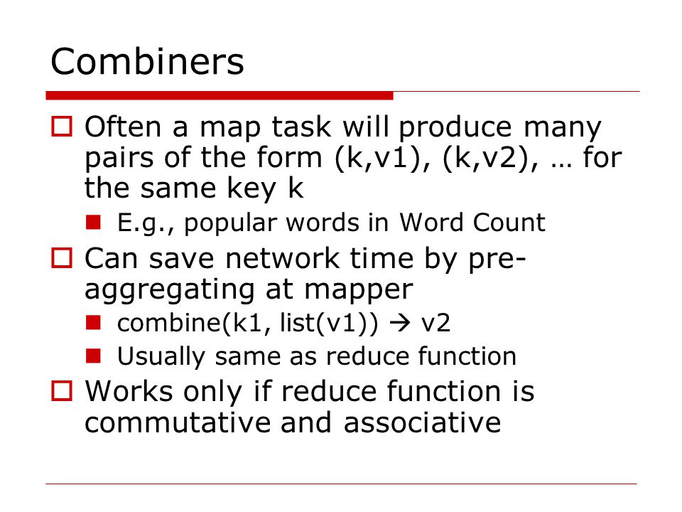 Combiners  Often a map task will produce many pairs of the form (k,v1), (k,v2), … for the same key k E.g., popular words in Word Count  Can save network time by pre- aggregating at mapper combine(k1, list(v1))  v2 Usually same as reduce function  Works only if reduce function is commutative and associative