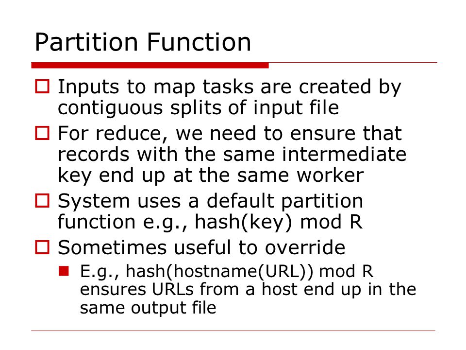 Partition Function  Inputs to map tasks are created by contiguous splits of input file  For reduce, we need to ensure that records with the same intermediate key end up at the same worker  System uses a default partition function e.g., hash(key) mod R  Sometimes useful to override E.g., hash(hostname(URL)) mod R ensures URLs from a host end up in the same output file