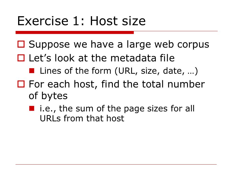 Exercise 1: Host size  Suppose we have a large web corpus  Let’s look at the metadata file Lines of the form (URL, size, date, …)  For each host, find the total number of bytes i.e., the sum of the page sizes for all URLs from that host