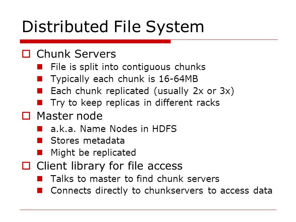 Distributed File System  Chunk Servers File is split into contiguous chunks Typically each chunk is 16-64MB Each chunk replicated (usually 2x or 3x) Try to keep replicas in different racks  Master node a.k.a.
