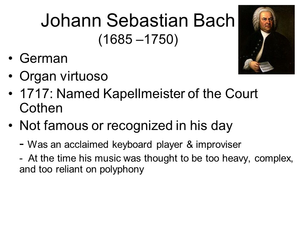 Johann Sebastian Bach (1685 –1750) German Organ virtuoso 1717: Named Kapellmeister of the Court Cothen Not famous or recognized in his day - Was an acclaimed keyboard player & improviser - At the time his music was thought to be too heavy, complex, and too reliant on polyphony