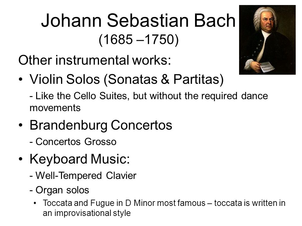 Other instrumental works: Violin Solos (Sonatas & Partitas) - Like the Cello Suites, but without the required dance movements Brandenburg Concertos - Concertos Grosso Keyboard Music: - Well-Tempered Clavier - Organ solos Toccata and Fugue in D Minor most famous – toccata is written in an improvisational style Johann Sebastian Bach (1685 –1750)