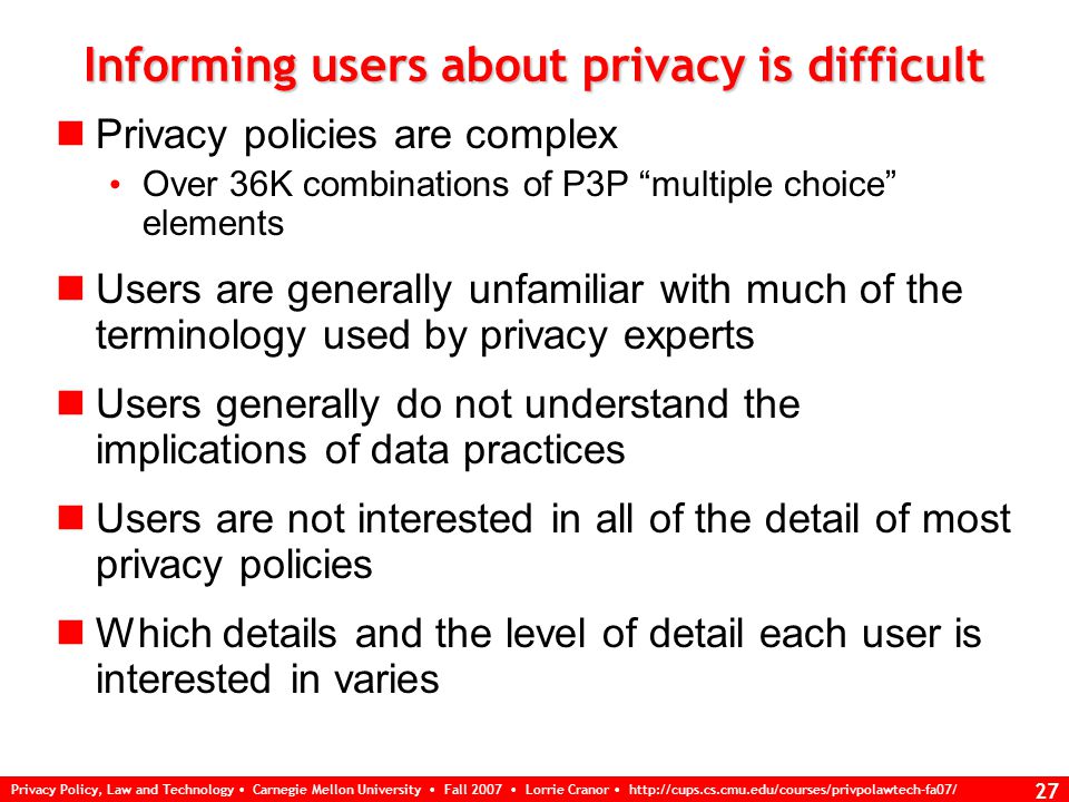 Privacy Policy, Law and Technology Carnegie Mellon University Fall 2007 Lorrie Cranor   26 P3P Interface design challenges P3P 1.0 specification focuses on interoperability, says little about user interface P3P 1.1 spec will provide explanations of P3P vocabulary elements suitable for display to end users P3P user agents typically need user interfaces for: informing users about web site privacy policies configuring the agent to take actions on the basis of a user’s privacy preferences