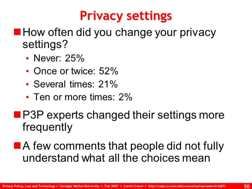 Privacy Policy, Law and Technology Carnegie Mellon University Fall 2007 Lorrie Cranor   49 Policy summary Amount of information in policy summary Right amount: 64% Too much: 15% Not enough: 20% No specific suggestions about what additional information to include How often did you look at policy summary.