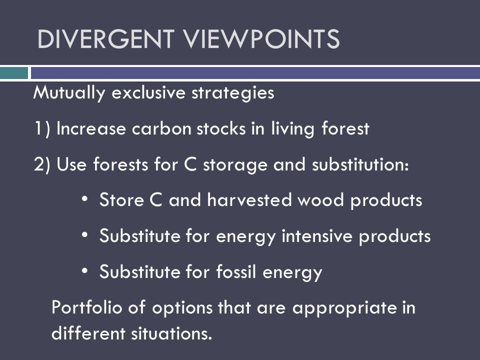 DIVERGENT VIEWPOINTS Mutually exclusive strategies 1) Increase carbon stocks in living forest 2) Use forests for C storage and substitution: Store C and harvested wood products Substitute for energy intensive products Substitute for fossil energy Portfolio of options that are appropriate in different situations.
