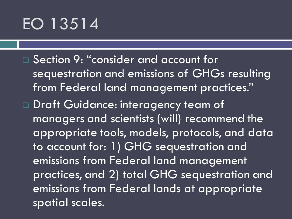 EO  Section 9: consider and account for sequestration and emissions of GHGs resulting from Federal land management practices.  Draft Guidance: interagency team of managers and scientists (will) recommend the appropriate tools, models, protocols, and data to account for: 1) GHG sequestration and emissions from Federal land management practices, and 2) total GHG sequestration and emissions from Federal lands at appropriate spatial scales.