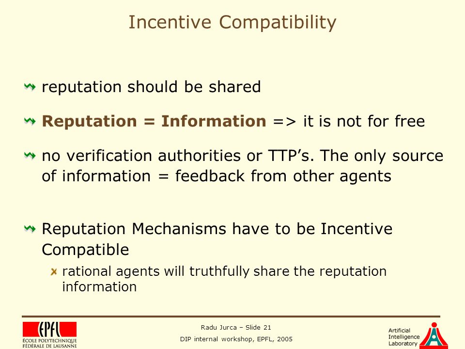 Radu Jurca – Slide 21 DIP internal workshop, EPFL, 2005 Incentive Compatibility reputation should be shared Reputation = Information => it is not for free no verification authorities or TTP’s.
