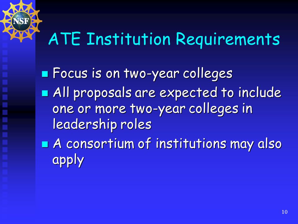 10 ATE Institution Requirements Focus is on two-year colleges Focus is on two-year colleges All proposals are expected to include one or more two-year colleges in leadership roles All proposals are expected to include one or more two-year colleges in leadership roles A consortium of institutions may also apply A consortium of institutions may also apply