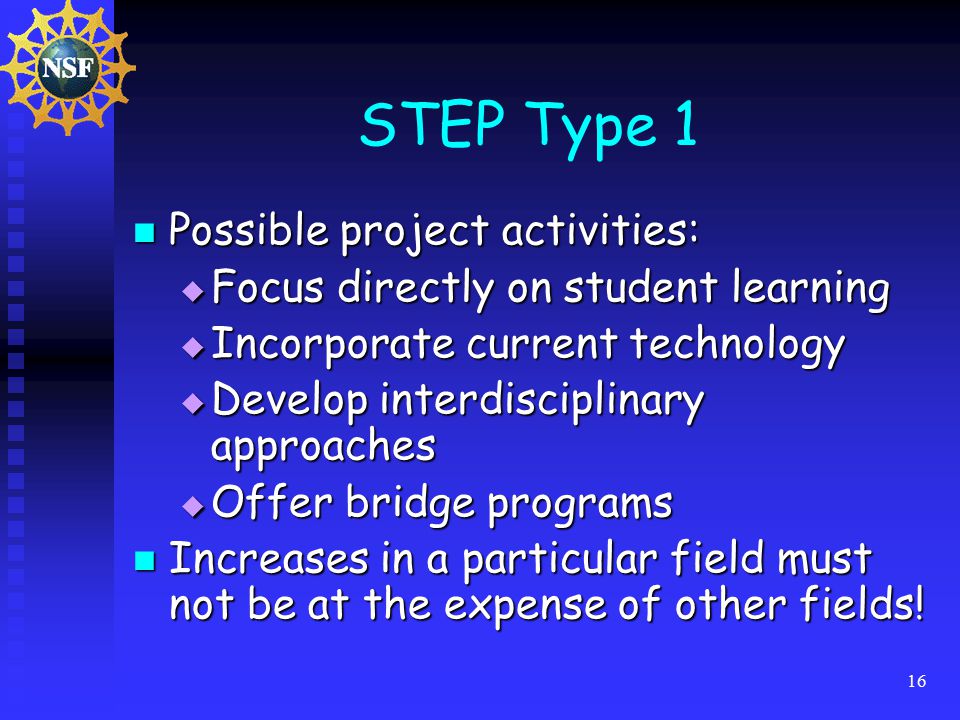 16 STEP Type 1 Possible project activities: Possible project activities:  Focus directly on student learning  Incorporate current technology  Develop interdisciplinary approaches  Offer bridge programs Increases in a particular field must not be at the expense of other fields.