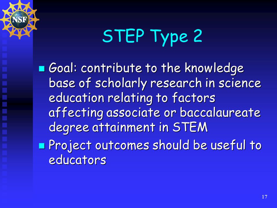 17 STEP Type 2 Goal: contribute to the knowledge base of scholarly research in science education relating to factors affecting associate or baccalaureate degree attainment in STEM Goal: contribute to the knowledge base of scholarly research in science education relating to factors affecting associate or baccalaureate degree attainment in STEM Project outcomes should be useful to educators Project outcomes should be useful to educators