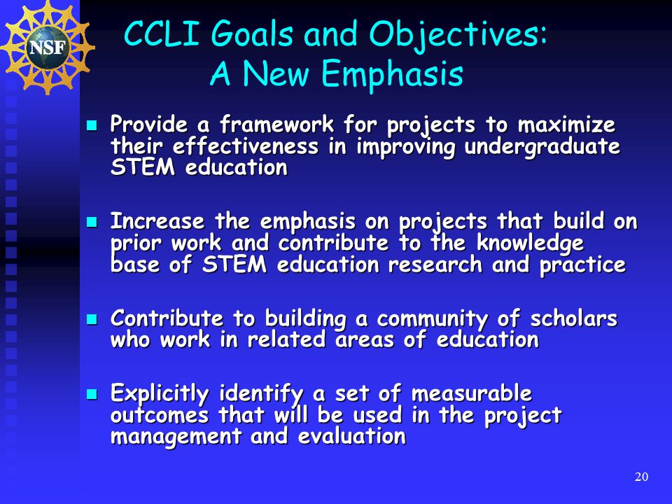 20 CCLI Goals and Objectives: A New Emphasis Provide a framework for projects to maximize their effectiveness in improving undergraduate STEM education Provide a framework for projects to maximize their effectiveness in improving undergraduate STEM education Increase the emphasis on projects that build on prior work and contribute to the knowledge base of STEM education research and practice Increase the emphasis on projects that build on prior work and contribute to the knowledge base of STEM education research and practice Contribute to building a community of scholars who work in related areas of education Contribute to building a community of scholars who work in related areas of education Explicitly identify a set of measurable outcomes that will be used in the project management and evaluation Explicitly identify a set of measurable outcomes that will be used in the project management and evaluation
