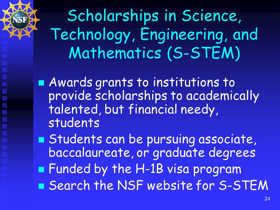24 Scholarships in Science, Technology, Engineering, and Mathematics (S-STEM) Awards grants to institutions to provide scholarships to academically talented, but financial needy, students Students can be pursuing associate, baccalaureate, or graduate degrees Funded by the H-1B visa program Search the NSF website for S-STEM