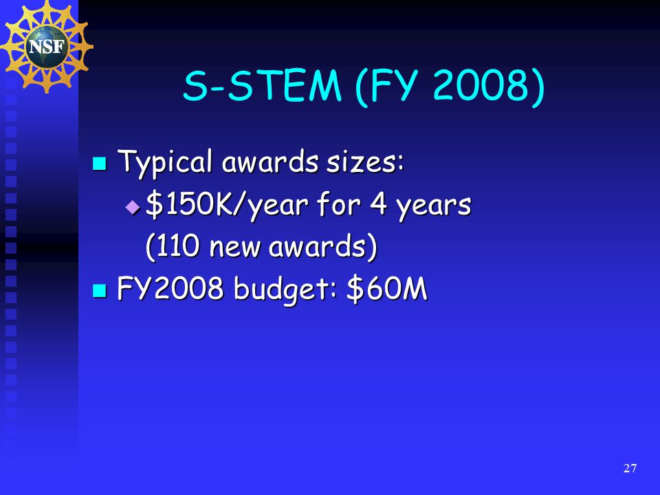 27 S-STEM (FY 2008) Typical awards sizes: Typical awards sizes:  $150K/year for 4 years (110 new awards) FY2008 budget: $60M FY2008 budget: $60M