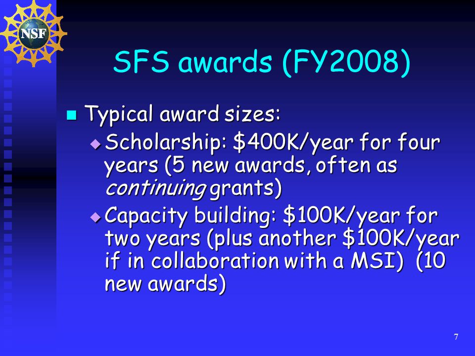 7 SFS awards (FY2008) Typical award sizes: Typical award sizes:  Scholarship: $400K/year for four years (5 new awards, often as continuing grants)  Capacity building: $100K/year for two years (plus another $100K/year if in collaboration with a MSI) (10 new awards)
