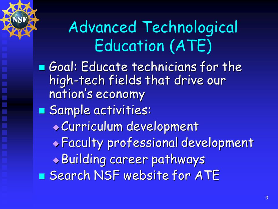 9 Advanced Technological Education (ATE) Goal: Educate technicians for the high-tech fields that drive our nation’s economy Goal: Educate technicians for the high-tech fields that drive our nation’s economy Sample activities: Sample activities:  Curriculum development  Faculty professional development  Building career pathways Search NSF website for ATE Search NSF website for ATE