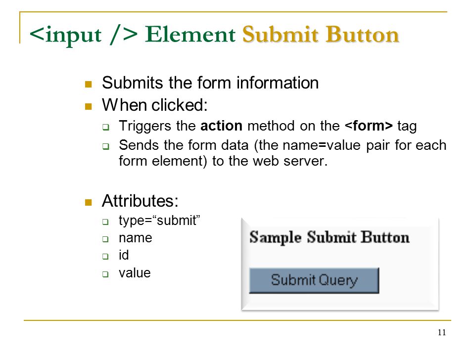 11 Submit Button Element Submit Button Submits the form information When clicked:  Triggers the action method on the tag  Sends the form data (the name=value pair for each form element) to the web server.