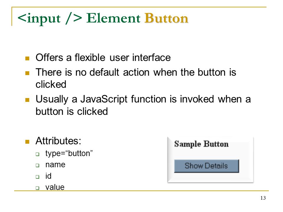 13 Button Element Button Offers a flexible user interface There is no default action when the button is clicked Usually a JavaScript function is invoked when a button is clicked Attributes:  type= button  name  id  value