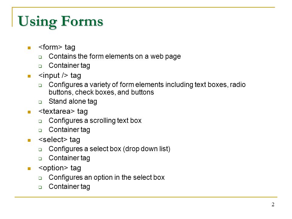 2 Using Forms tag  Contains the form elements on a web page  Container tag tag  Configures a variety of form elements including text boxes, radio buttons, check boxes, and buttons  Stand alone tag tag  Configures a scrolling text box  Container tag tag  Configures a select box (drop down list)  Container tag tag  Configures an option in the select box  Container tag